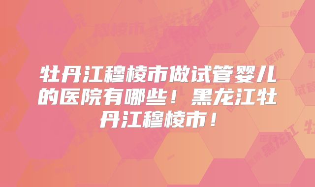 牡丹江穆棱市做试管婴儿的医院有哪些！黑龙江牡丹江穆棱市！