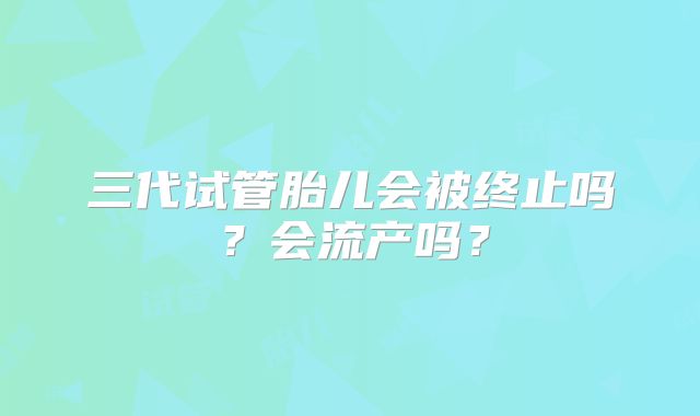 三代试管胎儿会被终止吗？会流产吗？