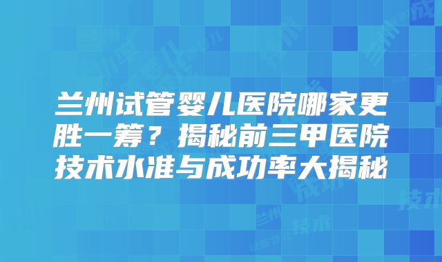 兰州试管婴儿医院哪家更胜一筹？揭秘前三甲医院技术水准与成功率大揭秘