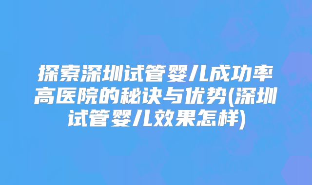 探索深圳试管婴儿成功率高医院的秘诀与优势(深圳试管婴儿效果怎样)