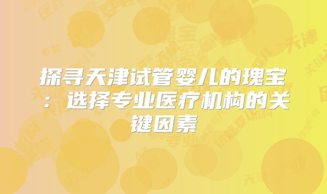 探寻天津试管婴儿的瑰宝：选择专业医疗机构的关键因素