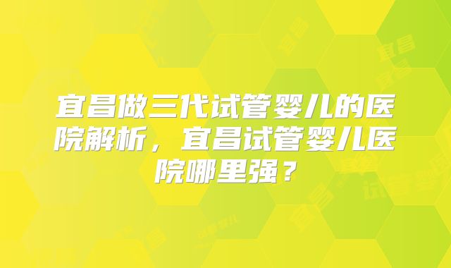 宜昌做三代试管婴儿的医院解析,宜昌试管婴儿医院哪里强?