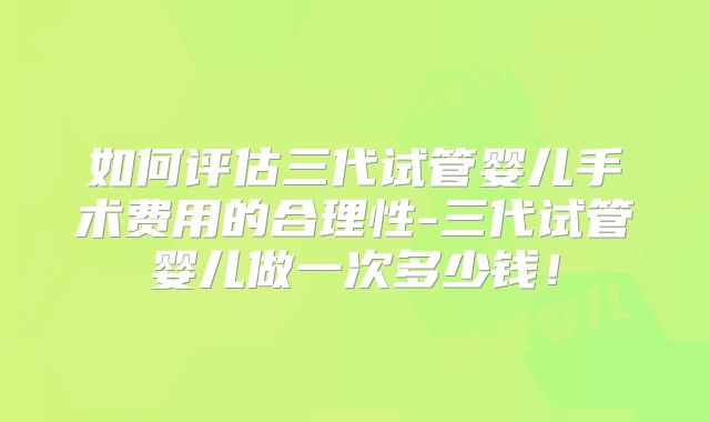 如何评估三代试管婴儿手术费用的合理性-三代试管婴儿做一次多少钱！