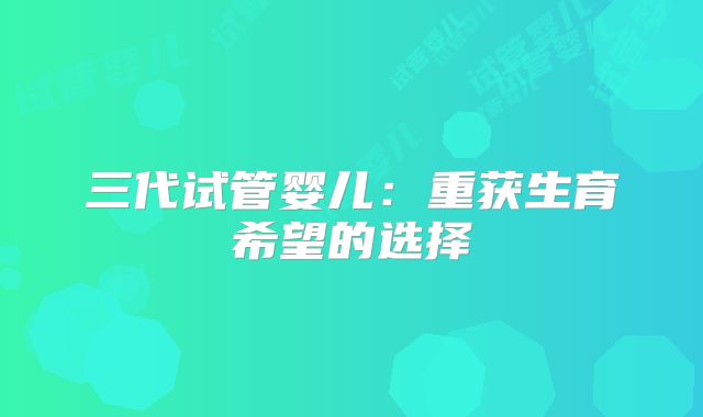 三代试管婴儿：重获生育希望的选择