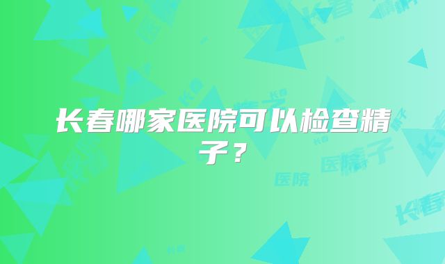 长春哪家医院可以检查精子?