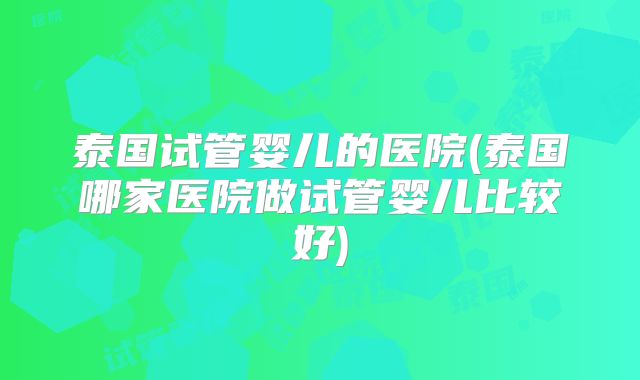 泰国试管婴儿的医院(泰国哪家医院做试管婴儿比较好)