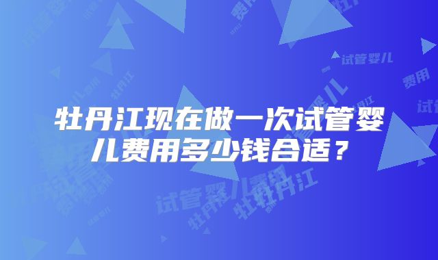牡丹江现在做一次试管婴儿费用多少钱合适？