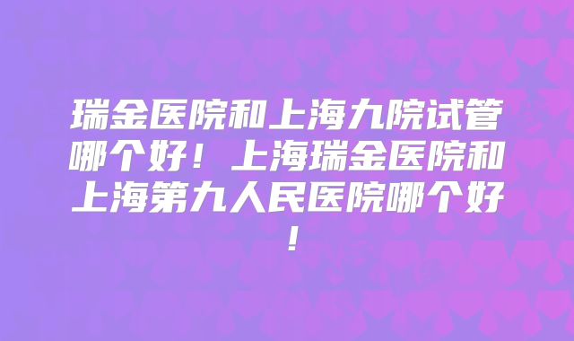 瑞金医院和上海九院试管哪个好！上海瑞金医院和上海第九人民医院哪个好！