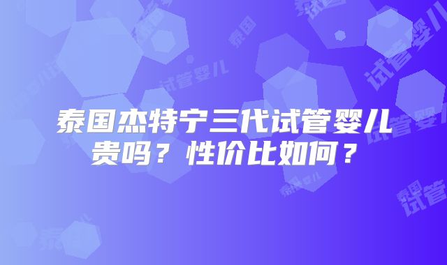 泰国杰特宁三代试管婴儿贵吗？性价比如何？