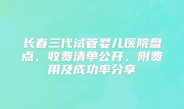 长春三代试管婴儿医院盘点，收费清单公开，附费用及成功率分享