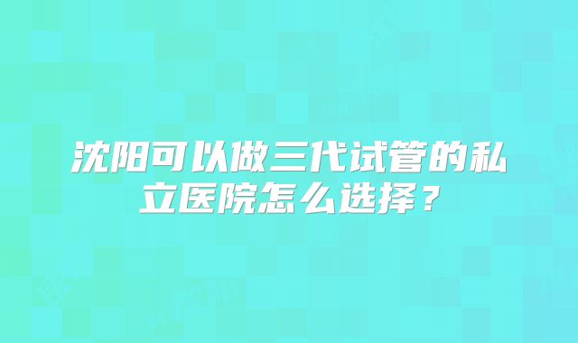 沈阳可以做三代试管的私立医院怎么选择？