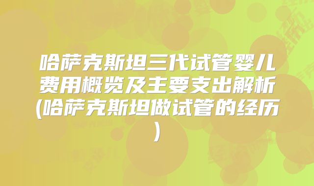 哈萨克斯坦三代试管婴儿费用概览及主要支出解析(哈萨克斯坦做试管的经历)