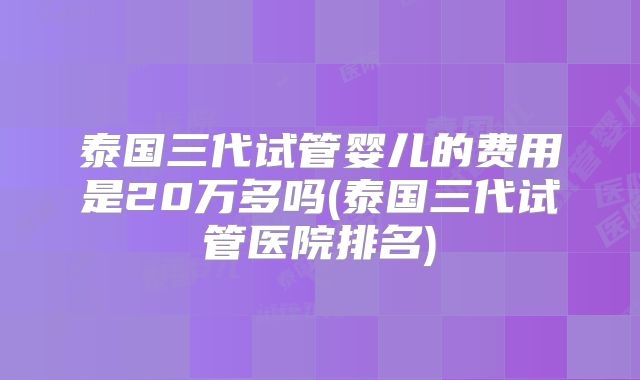 泰国三代试管婴儿的费用是20万多吗(泰国三代试管医院排名)