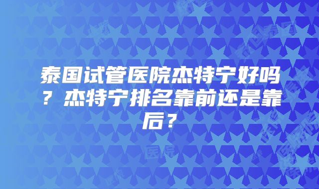 泰国试管医院杰特宁好吗？杰特宁排名靠前还是靠后？