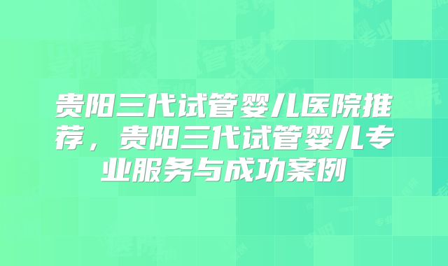 贵阳三代试管婴儿医院推荐,贵阳三代试管婴儿专业服务与成功案例