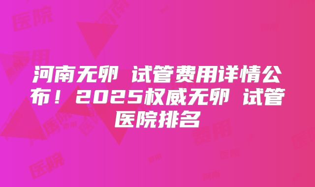河南无卵�试管费用详情公布！2025权威无卵�试管医院排名