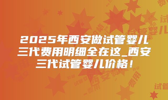 2025年西安做试管婴儿三代费用明细全在这_西安三代试管婴儿价格！