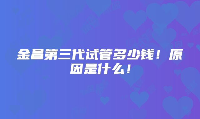 金昌第三代试管多少钱！原因是什么！