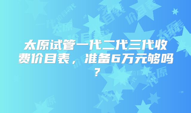 太原试管一代二代三代收费价目表，准备6万元够吗？