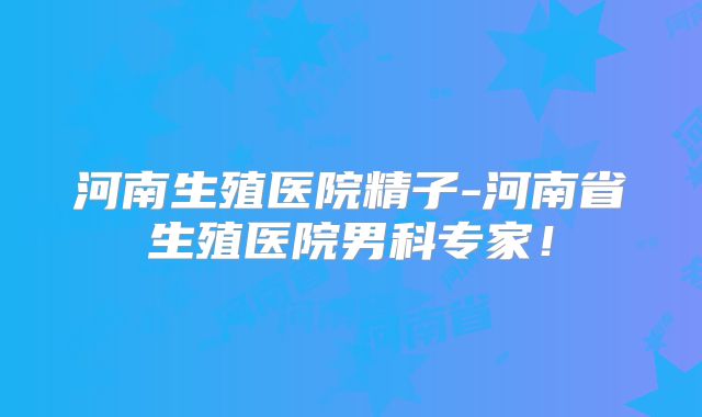河南生殖医院精子-河南省生殖医院男科专家！