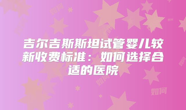 吉尔吉斯斯坦试管婴儿较新收费标准:如何选择合适的医院