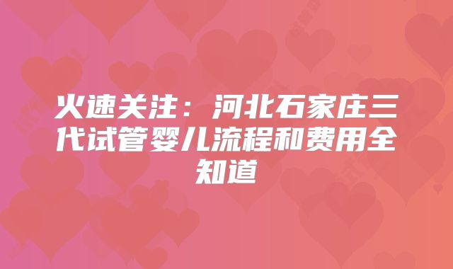 火速关注：河北石家庄三代试管婴儿流程和费用全知道