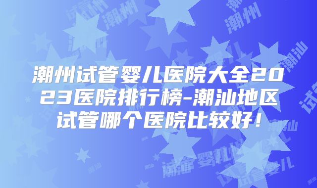 潮州试管婴儿医院大全2023医院排行榜-潮汕地区试管哪个医院比较好！