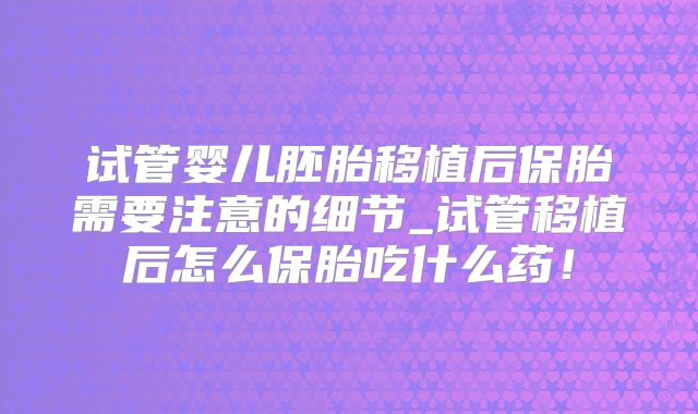 试管婴儿胚胎移植后保胎需要注意的细节_试管移植后怎么保胎吃什么药！