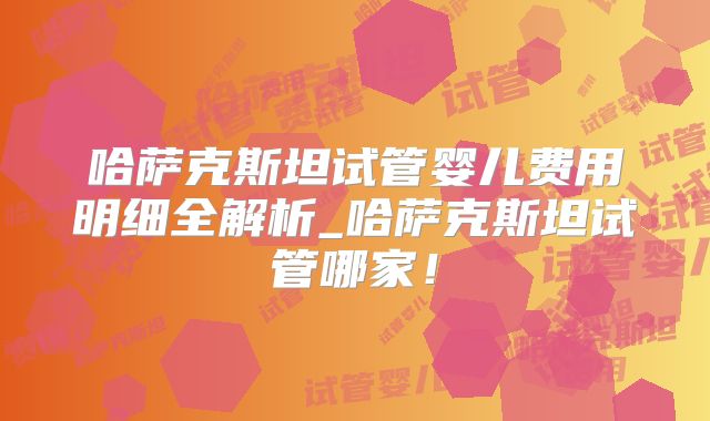 哈萨克斯坦试管婴儿费用明细全解析_哈萨克斯坦试管哪家！