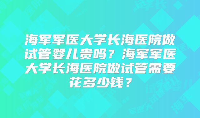 海军军医大学长海医院做试管婴儿贵吗？海军军医大学长海医院做试管需要花多少钱？
