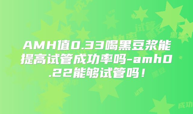AMH值0.33喝黑豆浆能提高试管成功率吗-amh0.22能够试管吗!