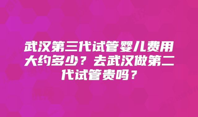 武汉第三代试管婴儿费用大约多少？去武汉做第二代试管贵吗？