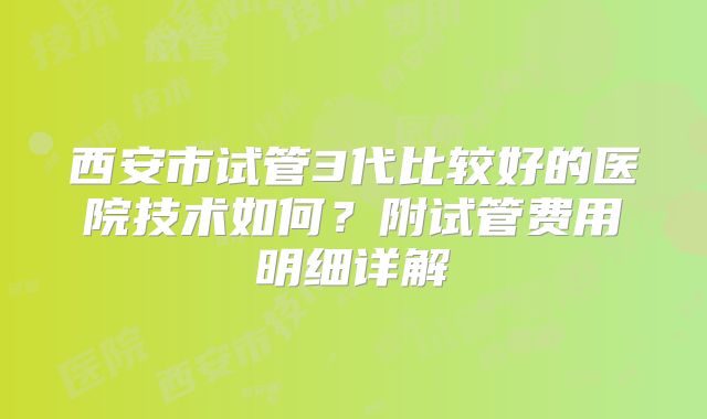 西安市试管3代比较好的医院技术如何？附试管费用明细详解