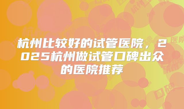 杭州比较好的试管医院，2025杭州做试管口碑出众的医院推荐