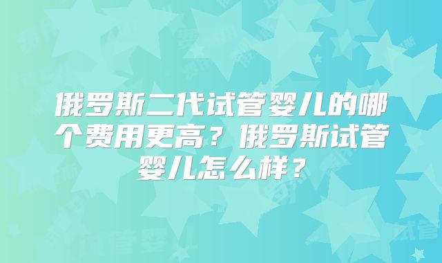 俄罗斯二代试管婴儿的哪个费用更高？俄罗斯试管婴儿怎么样？
