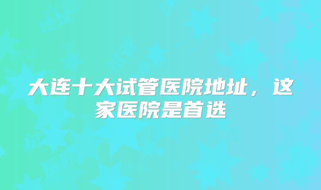 大连十大试管医院地址,这家医院是首选