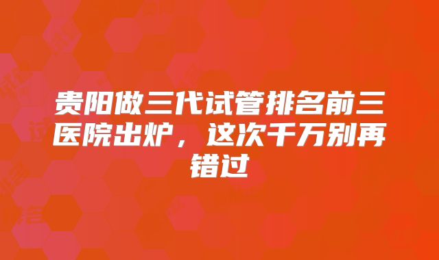 贵阳做三代试管排名前三医院出炉,这次千万别再错过