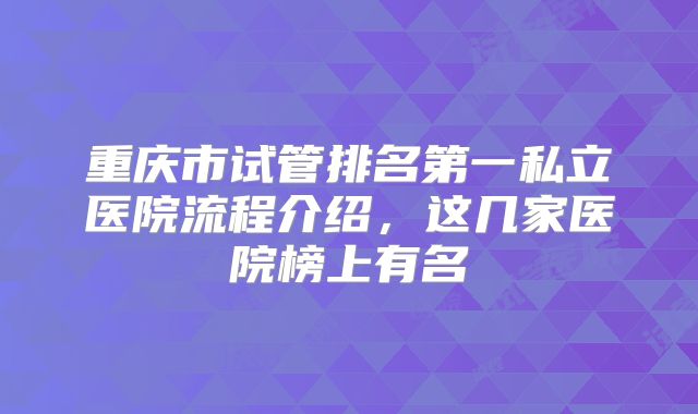 重庆市试管排名第一私立医院流程介绍,这几家医院榜上有名