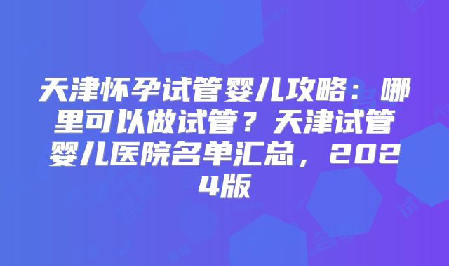 天津怀孕试管婴儿攻略：哪里可以做试管？天津试管婴儿医院名单汇总，2024版