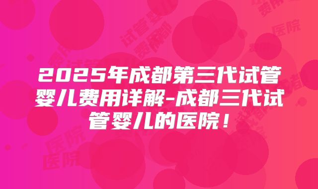 2025年成都第三代试管婴儿费用详解-成都三代试管婴儿的医院！