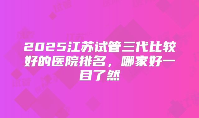 2025江苏试管三代比较好的医院排名,哪家好一目了然
