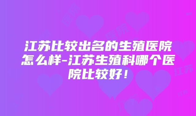 江苏比较出名的生殖医院怎么样-江苏生殖科哪个医院比较好！