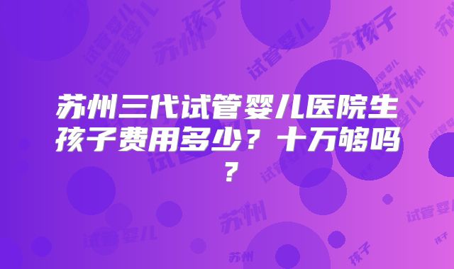 苏州三代试管婴儿医院生孩子费用多少？十万够吗？