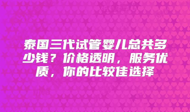 泰国三代试管婴儿总共多少钱？价格透明，服务优质，你的比较佳选择