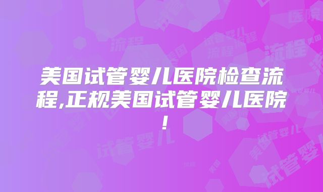 美国试管婴儿医院检查流程,正规美国试管婴儿医院!
