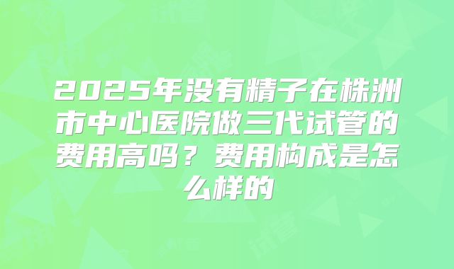 2025年没有精子在株洲市中心医院做三代试管的费用高吗？费用构成是怎么样的