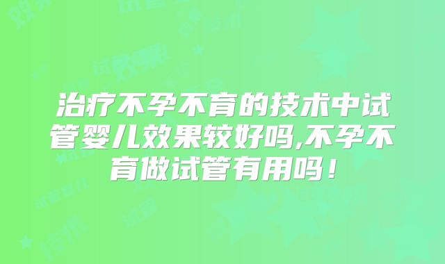 治疗不孕不育的技术中试管婴儿效果较好吗,不孕不育做试管有用吗!
