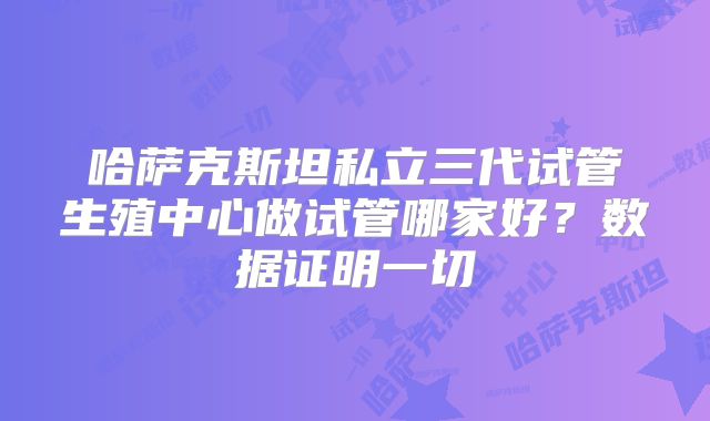 哈萨克斯坦私立三代试管生殖中心做试管哪家好？数据证明一切