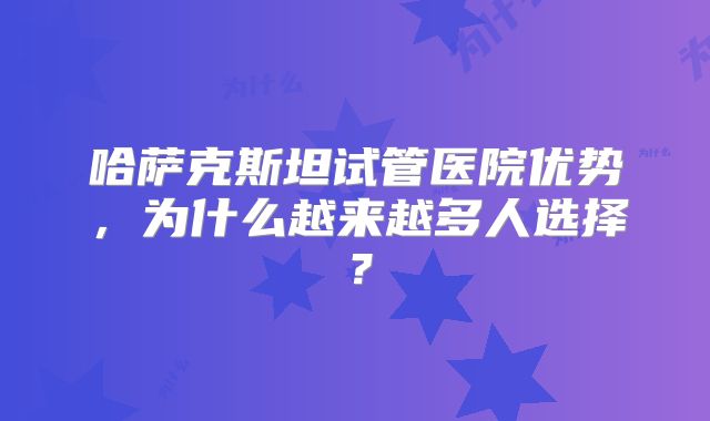 哈萨克斯坦试管医院优势，为什么越来越多人选择？