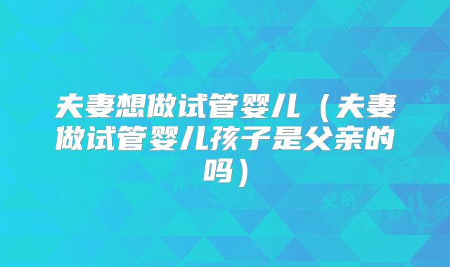 夫妻想做试管婴儿(夫妻做试管婴儿孩子是父亲的吗)